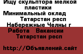 Ищу скульптора мелкой пластики › Минимальный оклад ­ 1 000 - Татарстан респ., Набережные Челны г. Работа » Вакансии   . Татарстан респ.